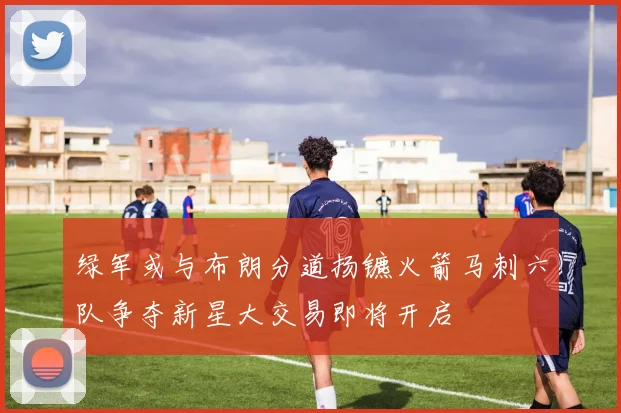 绿军或与布朗分道扬镳火箭马刺六队争夺新星大交易即将开启