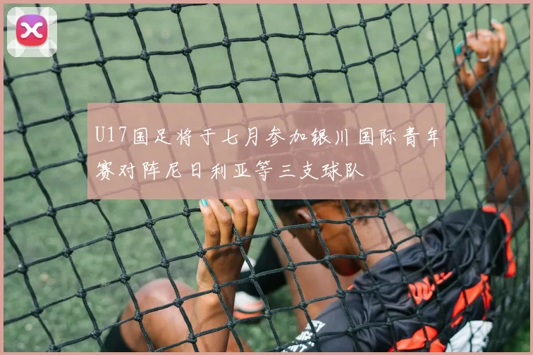 U17国足将于七月参加银川国际青年赛对阵尼日利亚等三支球队