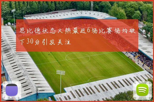 恩比德状态火热最近6场比赛场均砍下30分引发关注