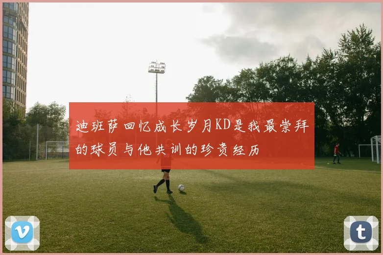 迪班萨回忆成长岁月KD是我最崇拜的球员与他共训的珍贵经历