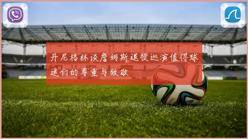 丹尼格林谈詹姆斯退役巡演值得球迷们的尊重与致敬