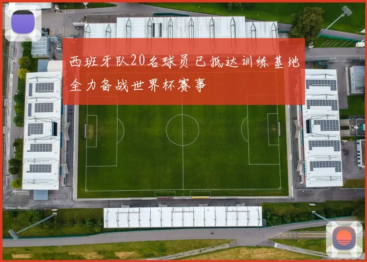 西班牙队20名球员已抵达训练基地全力备战世界杯赛事