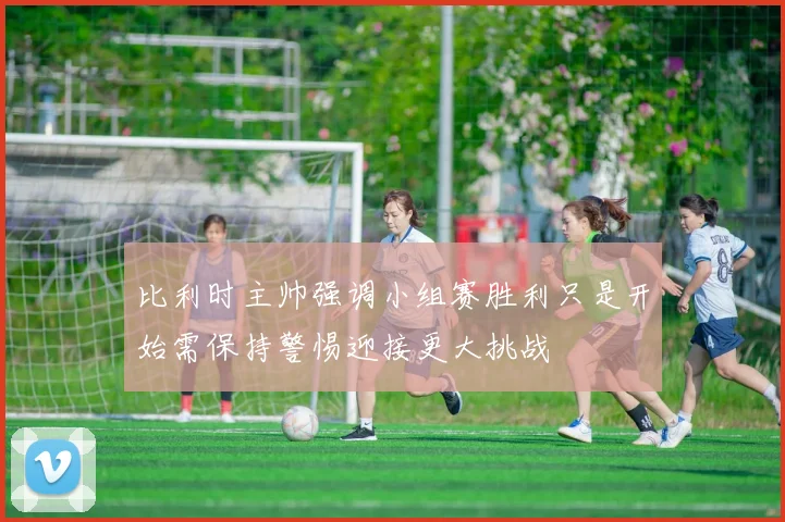 比利时主帅强调小组赛胜利只是开始需保持警惕迎接更大挑战