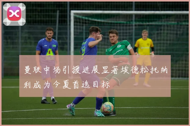 曼联中场引援进展显著埃德松托纳利成为今夏首选目标