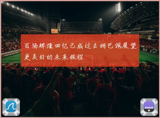 百场辉煌回忆已成过去姆巴佩展望更美好的未来旅程