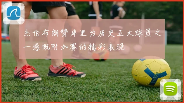 杰伦布朗赞库里为历史五大球员之一感慨附加赛的精彩表现