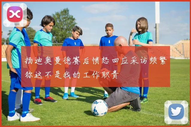 扬迪奥曼德赛后愤怒回应采访频繁称这不是我的工作职责