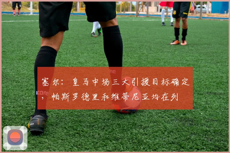 塞尔：皇马中场三大引援目标确定，帕斯罗德里和维蒂尼亚均在列
