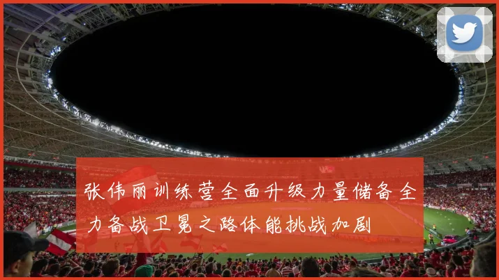 张伟丽训练营全面升级力量储备全力备战卫冕之路体能挑战加剧