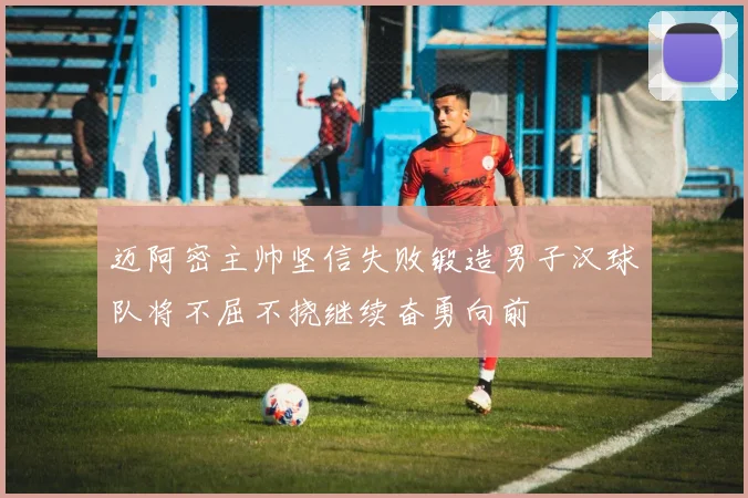 迈阿密主帅坚信失败锻造男子汉球队将不屈不挠继续奋勇向前