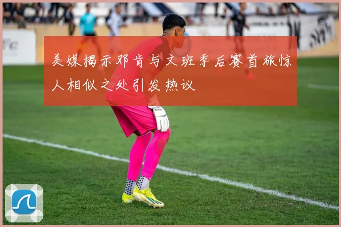 美媒揭示邓肯与文班季后赛首旅惊人相似之处引发热议