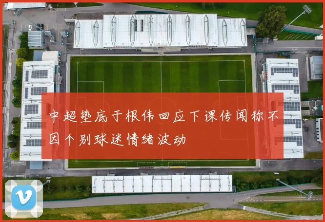 中超垫底于根伟回应下课传闻称不因个别球迷情绪波动