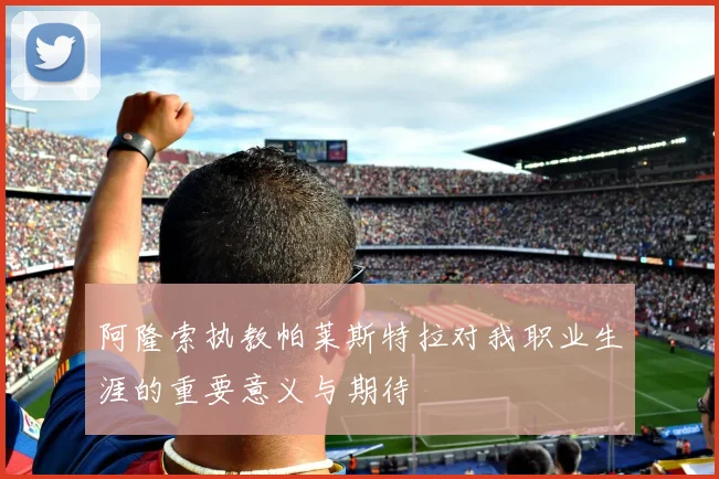 阿隆索执教帕莱斯特拉对我职业生涯的重要意义与期待