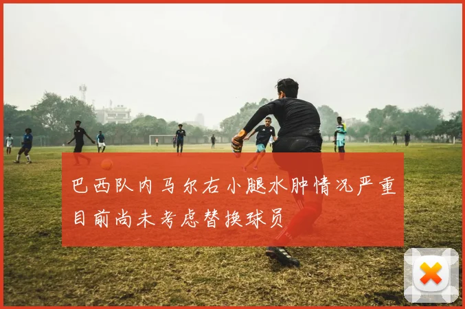 巴西队内马尔右小腿水肿情况严重目前尚未考虑替换球员
