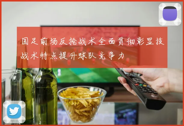 国足前场反抢战术全面贯彻彰显技战术特点提升球队竞争力