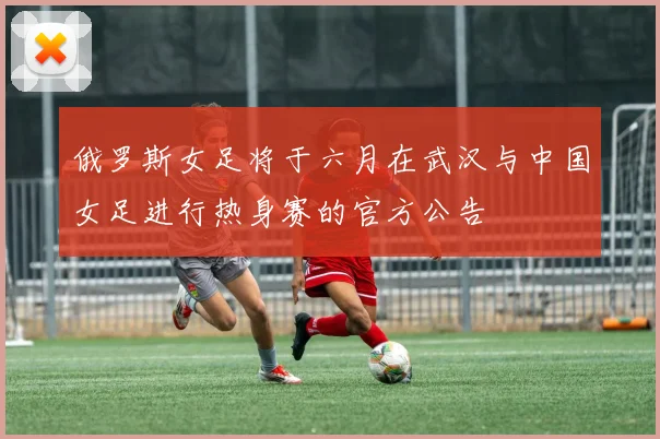 俄罗斯女足将于六月在武汉与中国女足进行热身赛的官方公告