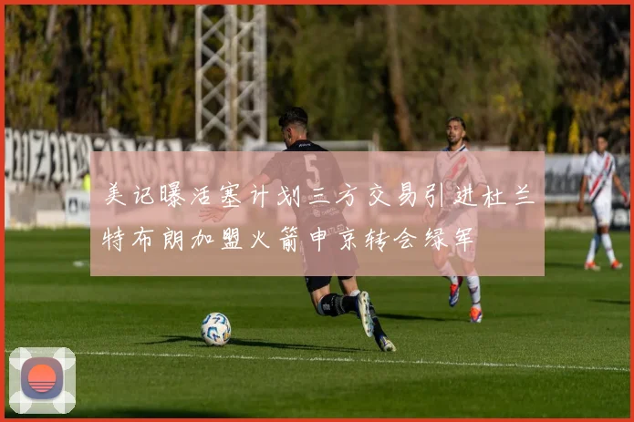 美记曝活塞计划三方交易引进杜兰特布朗加盟火箭申京转会绿军