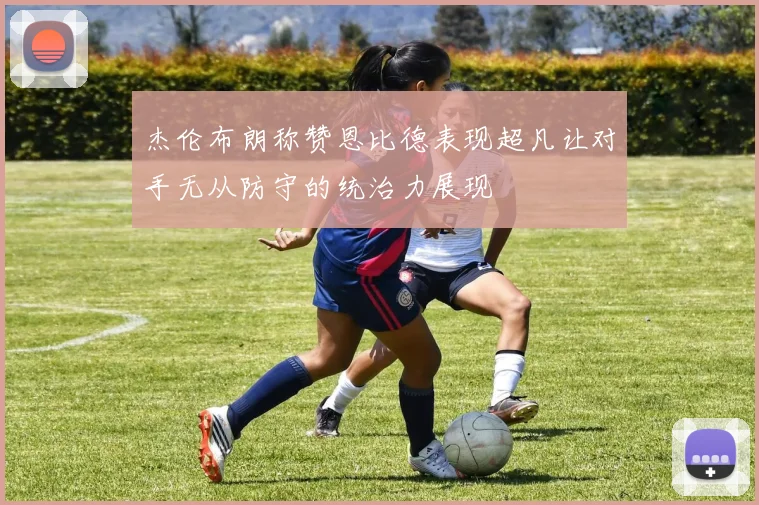 杰伦布朗称赞恩比德表现超凡让对手无从防守的统治力展现