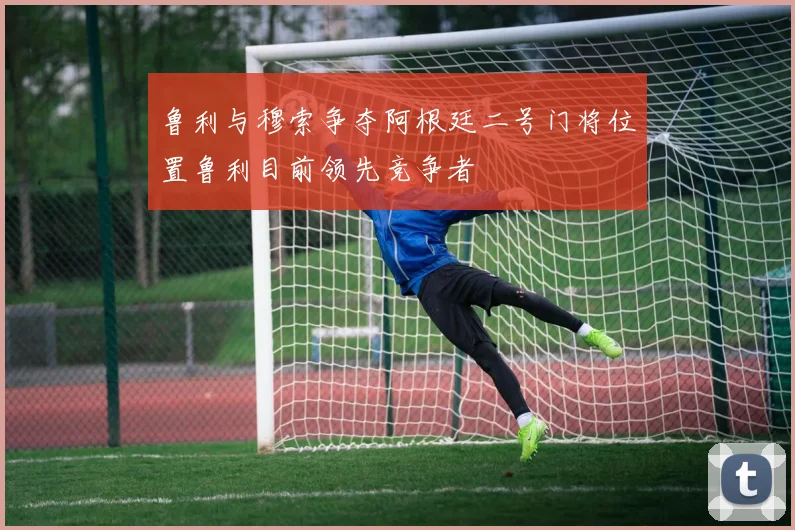 鲁利与穆索争夺阿根廷二号门将位置鲁利目前领先竞争者