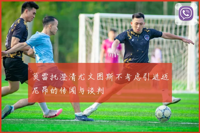 莫雷托澄清尤文图斯不考虑引进迈尼昂的传闻与谈判