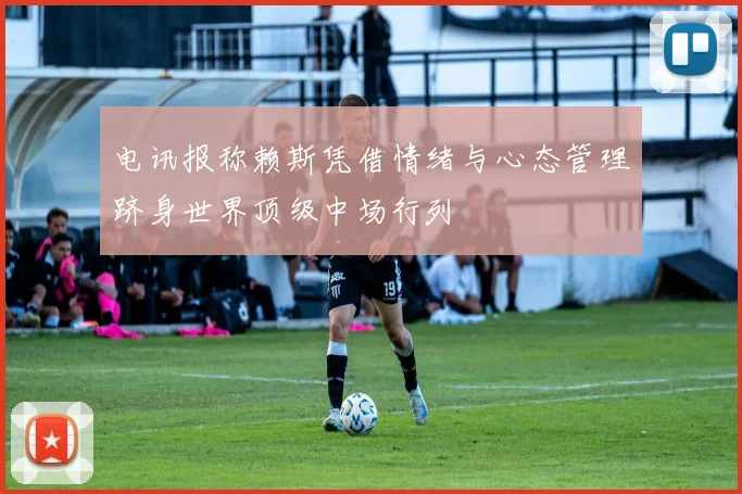 电讯报称赖斯凭借情绪与心态管理跻身世界顶级中场行列