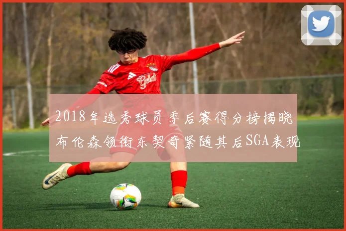 2018年选秀球员季后赛得分榜揭晓布伦森领衔东契奇紧随其后SGA表现不俗