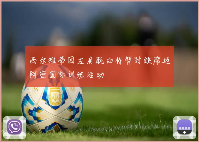 西尔维蒂因左肩脱臼将暂时缺席迈阿密国际训练活动