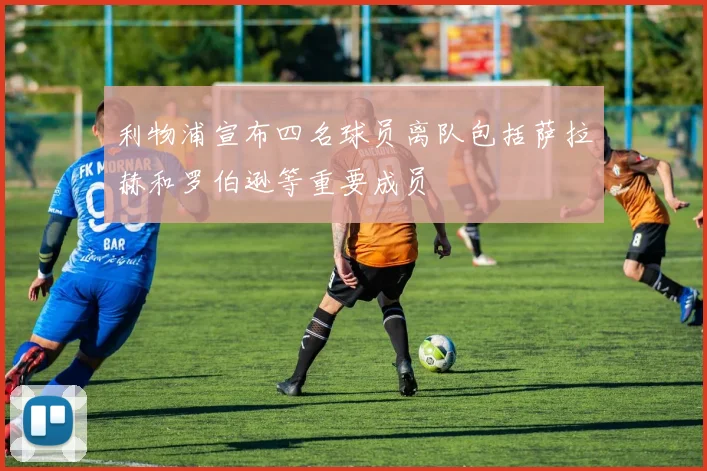 利物浦宣布四名球员离队包括萨拉赫和罗伯逊等重要成员