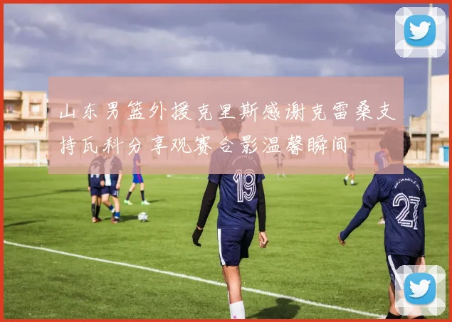 山东男篮外援克里斯感谢克雷桑支持瓦科分享观赛合影温馨瞬间