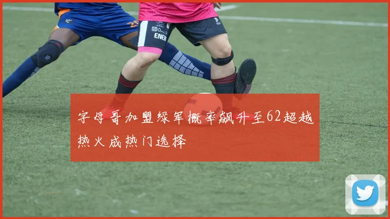字母哥加盟绿军概率飙升至62超越热火成热门选择
