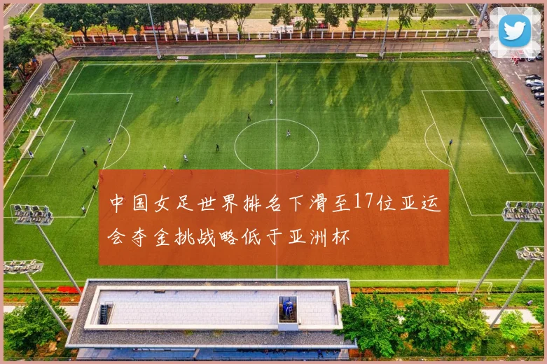 中国女足世界排名下滑至17位亚运会夺金挑战略低于亚洲杯